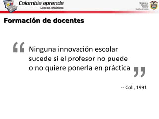 Formación de docentes Ninguna innovación escolar sucede si el profesor no puede  o no quiere ponerla en práctica -- Coll, 1991 “ ” 