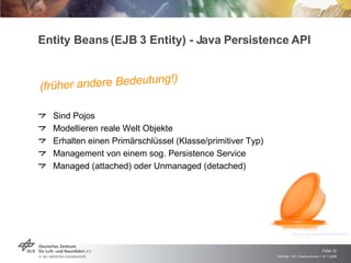 Entity Beans (EJB 3 Entity) - Java Persistence API Sind Pojos Modellieren reale Welt Objekte Erhalten einen Primärschlüssel (Klasse/primitiver Typ) Management von einem sog. Persistence Service Managed (attached) oder Unmanaged (detached) http://www.idsa.org/idea/idea2005/images/105-B-FlatOut.jpg  (13.11.2008) (früher andere Bedeutung!) 