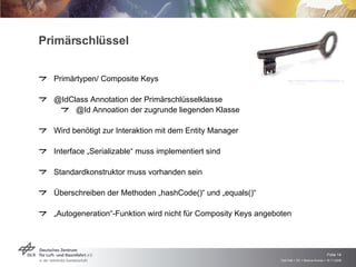 Primärschlüssel Primärtypen/ Composite Keys @IdClass Annotation der Primärschlüsselklasse @Id Annoation der zugrunde liegenden Klasse Wird benötigt zur Interaktion mit dem Entity Manager Interface „Serializable“ muss implementiert sind Standardkonstruktor muss vorhanden sein Überschreiben der Methoden „hashCode()“ und „equals()“ „ Autogeneration“-Funktion wird nicht für Composity Keys angeboten http://media.volblog.at/13714/20080206-schluessel.jpg  (13.11.2008) 