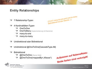 Entity Relationships 7 Relationship-Typen 4 Kardinalitäten-Typen OneToOne OneToMany  [Implementierung mit Generics] many-to-one many-to-many Unidirektional oder Bidirektional Unidirektional @OneToOne{CascadeType.All} Bidirektional  @OneToOne  [Owner-Side]   @OneToOne(mappedBy=„ Klasse “)  2*4=8? many-to-one and one-to-many Bidirektional ist das Gleiche ;-) Aufpassen auf Nebeneffekte:  Beide Seiten sind verknüpft! 