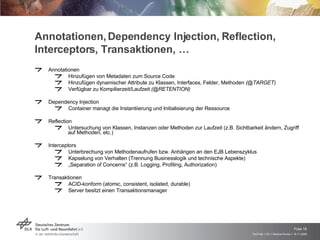 Annotationen, Dependency Injection, Reflection, Interceptors, Transaktionen, … Annotationen Hinzufügen von Metadaten zum Source Code Hinzufügen dynamischer Attribute zu Klassen, Interfaces, Felder, Methoden  (@TARGET) Verfügbar zu Kompilierzeit/Laufzeit  (@RETENTION) Dependency Injection Container managt die Instantiierung und Initialisierung der Ressource Reflection Untersuchung von Klassen, Instanzen oder Methoden zur Laufzeit (z.B. Sichtbarkeit ändern, Zugriff auf Methoden, etc.) Interceptors Unterbrechung von Methodenaufrufen bzw. Anhängen an den EJB Lebenszyklus Kapselung von Verhalten (Trennung Businesslogik und technische Aspekte) „ Separation of Concerns“ (z.B. Logging, Profiling, Authorization) Transaktionen ACID-konform (atomic, consistent, isolated, durable) Server besitzt einen Transaktionsmanager 