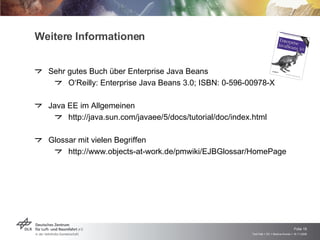Weitere Informationen Sehr gutes Buch über Enterprise Java Beans O‘Reilly: Enterprise Java Beans 3.0; ISBN: 0-596-00978-X Java EE im Allgemeinen http://java.sun.com/javaee/5/docs/tutorial/doc/index.html Glossar mit vielen Begriffen http://www.objects-at-work.de/pmwiki/EJBGlossar/HomePage 