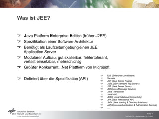 Was ist JEE? J ava Platform  E nterprise  E dition (früher J2EE) Spezifikation einer Software Architektur Benötigt als Laufzeitumgebung einen JEE Application Server Modularer Aufbau, gut skalierbar, fehlertolerant, verteilt einsetzbar, mehrschichtig Größter Konkurrent: .Net Plattform von Microsoft Definiert über die Spezifikation (API) EJB (Enterprise Java Beans) Servlets JSP (Java Server Pages) JSTL (JSP Standard Tag Library) JSF (Java Server Faces) JMS (Java Message Service) Java Transaction Java Mail JDBC (Java Database Connectivity) JPA (Java Persistence API) JNDI (Java Naming & Directory Interface) JAAS (Java Authentication & Authorization Service) … . 