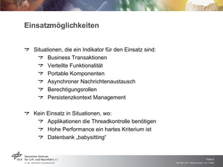 Einsatzmöglichkeiten Situationen, die ein Indikator für den Einsatz sind: Business Transaktionen Verteilte Funktionalität Portable Komponenten Asynchroner Nachrichtenaustausch Berechtigungsrollen Persistenzkontext Management Kein Einsatz in Situationen, wo: Applikationen die Threadkontrolle benötigen Hohe Performance ein hartes Kriterium ist Datenbank „babysitting“ 