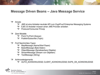Message Driven Beans – Java Message Service  Ansatz JMS ist eine Anbieter-neutrale API zum Zugriff auf Enterprise Messaging Systeme EJB 3.0 Anbieter müssen einen JMS Provider anbieten Producer/Consumer Prinzip Zwei Modelle Point-To-Point (Queue) Publish/Subscribe (Topic) Fünf Nachrichten-Typen MapMessage (Name/Wert Paare) BytesMessage (Byte Daten) ObjectMessage (Serialisierbare Objekte) StreamMessage (Stream von Objekten) TextMessage (String) Achknowledgements AUTO_ACKNOWLEDGE; CLIENT_ACKNOWLEDGE; DUPS_OK_ACKNOWLEDGE 