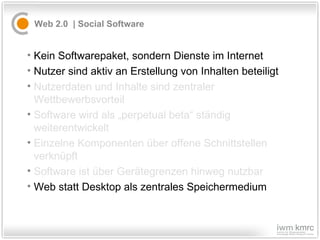Web 2.0  |  S ocial Software  Kein Softwarepaket, sondern Dienste im Internet Nutzer sind aktiv an Erstellung von Inhalten beteiligt Nutzerdaten und Inhalte sind zentraler Wettbewerbsvorteil Software wird als „perpetual beta“ ständig weiterentwickelt Einzelne Komponenten über offene Schnittstellen verknüpft Software ist über Gerätegrenzen hinweg nutzbar Web statt Desktop als zentrales Speichermedium 