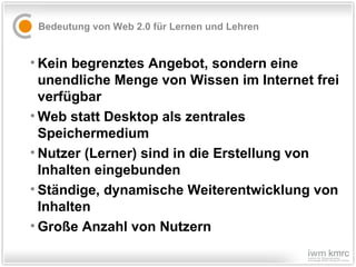 Bedeutung von Web 2.0 für Lernen und Lehren Kein begrenztes Angebot, sondern eine unendliche Menge von Wissen im Internet frei verfügbar Web statt Desktop als zentrales Speichermedium Nutzer (Lerner) sind in die Erstellung von Inhalten eingebunden  Ständige, dynamische Weiterentwicklung von Inhalten Große Anzahl von Nutzern 