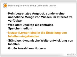 Bedeutung von Web 2.0 für Lernen und Lehren Kein begrenztes Angebot, sondern eine unendliche Menge von Wissen im Internet frei verfügbar Web statt Desktop als zentrales Speichermedium Nutzer (Lerner) sind in die Erstellung von Inhalten eingebunden   Ständige, dynamische Weiterentwicklung von Inhalten Große Anzahl von Nutzern 