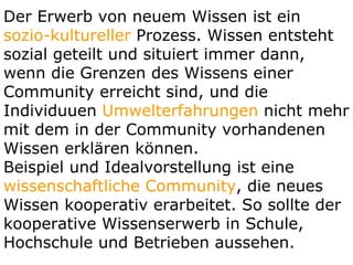 Der Erwerb von neuem Wissen ist ein  sozio-kultureller  Prozess. Wissen entsteht sozial geteilt und situiert immer dann, wenn die Grenzen des Wissens einer Community erreicht sind, und die Individuuen  Umwelterfahrungen  nicht mehr mit dem in der Community vorhandenen Wissen erklären können.  Beispiel und Idealvorstellung ist eine  wissenschaftliche Community , die neues Wissen kooperativ erarbeitet. So sollte der kooperative Wissenserwerb in Schule, Hochschule und Betrieben aussehen.  