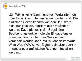 Was ist ein Wiki „ Ein Wiki ist eine Sammlung von Webseiten, die über Hyperlinks miteinander verbunden sind. Die einzelnen Seiten können von den Benutzern nicht nur gelesen, sondern auch verändert werden. Dazu gibt es in der Regel eine Bearbeitungsfunktion, die ein Eingabefenster öffnet, in dem der Text der Seite einfach verändert werden kann. Wikis können im World Wide Web (WWW) ver-fügbar sein aber auch in Intranets oder auf lokalen Rechnern installiert werden.  „ 
