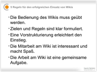 5 Regeln für den erfolgreichen Einsatz von Wikis Die Bedienung des Wikis muss geübt werden. Zielen und Regeln sind klar formuliert.  Eine Vorstrukturierung erleichtert den Einstieg.  Die Mitarbeit am Wiki ist interessant und macht Spaß.  Die Arbeit am Wiki ist eine gemeinsame Aufgabe. 