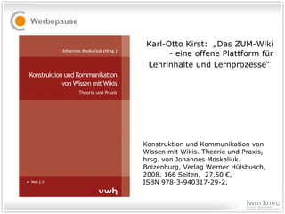 Werbepause Konstruktion und Kommunikation von Wissen mit Wikis. Theorie und Praxis, hrsg. von Johannes Moskaliuk. Boizenburg, Verlag Werner Hülsbusch, 2008. 166 Seiten,  27,50 €,  ISBN 978-3-940317-29-2. Karl-Otto Kirst:  „Das ZUM-Wiki - eine offene Plattform für Lehrinhalte und Lernprozesse“   