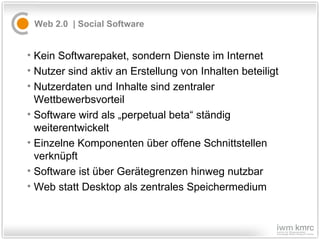 Web 2.0  |  S ocial Software  Kein Softwarepaket, sondern Dienste im Internet Nutzer sind aktiv an Erstellung von Inhalten beteiligt Nutzerdaten und Inhalte sind zentraler Wettbewerbsvorteil Software wird als „perpetual beta“ ständig weiterentwickelt Einzelne Komponenten über offene Schnittstellen verknüpft Software ist über Gerätegrenzen hinweg nutzbar Web statt Desktop als zentrales Speichermedium 