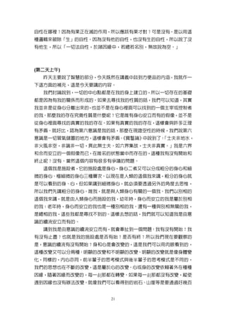 自性在哪裡？因為有果正在滅的作用，所以應該有果才對？可是沒有。是以用這
種邏輯來破除「生」的自性。因為沒有他的自性，也沒有生的自性，所以說了沒
有他生，所以「一切法自性，於諸因緣中，若總若名別，無故說為空。」



 第二天上午)
 第二天上午
(第二天上午
  昨天主要說了智慧的部分，今天既然在講義中談到方便品的內涵，我就作一
下這方面的補充，這是今天要講的內容。
  我們討論說到，一切的中心點都是在我的身上建立的，所以一切存在的基礎
都是因為有我的關係而形成的。如果去尋找我的性質的話，我們可以知道，其實
我並非是從身心分離出來的，也並不是在身心裡面可以找到的一個主宰或控制者
的我。那麼我的存在究竟性質是什麼呢？它是唯有身心安立而有的假像，並不是
從身心裡面尋找的真實的我的存在。如果有真實的我的存在，這樣會與許多正理
有矛盾。就好比，認為第六意識是我的話，那麼在現證空性的時候，我們說第六
意識是一切習氣儲置的地方，這樣會有矛盾。
                   《寶鬘論》中說到了：
                            「士夫非地水，
非火風非空，非識非一切，異此無士夫。如六界集故，士夫非真實。」我是六界
和合而安立的一個假像而已，在唯名的狀態當中而存在的，這種我有沒有開始和
終止呢？沒有。當然這個內容有很多有爭議的問題。
  這個我是施設者，它的施設處是身心，身心二者又可以分成粗分的身心和細
微的身心、極細微的身心三種層次。以現在是人類的這個我來講，粗分的身心就
是可以看到的身、心，但如果講到細微身心，就必須要透過另外的角度去思惟，
所以我們先講粗分的身心。唯我，就是與人類身心有關的一個我。我們以別相的
這個我來講，就是由人類身心而施設的我，幼年時，身心而安立的我是屬於別相
的我；老年時，身心而安立的我也是一種別相的我。還有一種與別相無關的我，
是總相的我，這些我都是尋找不到的。這樣去想的話，我們就可以知道我是由意
識的續流安立而有的。
  講到我是由意識的續流安立而有，就會牽扯到一個問題：我有沒有開始？我
有沒有止盡？也就是我的施設處是否有始？是否有終？所以我們現在要觀察的
是，意識的續流有沒有開始？身和心是會改變的，這是我們可以用肉眼看到的，
這種改變又可以分兩種：明顯的改變和不明顯的改變。明顯的改變就是像身體變
化，同樣的，內心亦同，前半輩子的思考模式與後半輩子的思考模式是不同的，
我們的思想也在不斷的改變，這是屬於心的改變。心或身的改變依賴著外在種種
因緣，隨著因緣而改變的，每一刹那都在轉變。如果每一刹那都沒有改變，縱使
遇到因緣也沒有辦法改變。就像我們可以看得到的岩石、山崖等是要通過好幾百


                 21
 