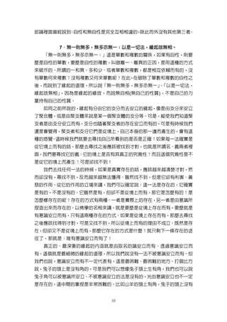 部論裡面曾經說到 自性和無自性是完全互相相違的 除此而外沒有其他第三者
        ：              ，           。


     7．無一則無多，無多亦無一；以是一切法，緣起故無相。
      ．無一則無多，無多亦無一； 以是一切法，緣起故無相。
  「無一則無多，無多亦無一；」這是單數和複數的關係，如果有自性，則要
麼是自性的單數，要麼是自性的複數，叫做離一、離異的正因，是用這種的方式
來破斥的。所謂的一和異、多和少、或者單數和複數，都是相互依賴而有的，沒
有單數何來複數？沒有複數又何來單數呢？在此，在破除了單數和複數的自性之
後，而說到了緣起的道理，所以說「無一則無多，無多亦無一」「以是一切法，
                            。
緣起故無相」，因為是緣起的緣故，而說無自相(無自己的性質)，不是自己的力
量持有自己的性質。
  如同之前所說的，緣起有分由它的支分而去安立的緣起，像是由支分來安立
了聚合體，或是由聚支體來說是某一個聚支體的支分等。可是，縱使我們知道聚
支者是由支分安立而有，支分也隨著聚支者的存在安立而有的，可是有時候我們
還是會覺得，聚支者和支分它們是從境上，自己本身的那一邊而產生的，會有這
種的感覺。這時候我們就要去尋找自己所看到的是否是正確？如果每一法確實是
從它境上而有的話，那麼去尋找之後應該被找到才對，也就是所謂名、義兩者裡
面，我們要尋找它的義：它的境上是否有其真正的究竟性？而且這個究竟性是不
是從它的境上而產生？可是卻找不到！
  我們去找任何一法的時候，如果是真實存在的話，應該越來越清楚才對，然
而卻沒有，尋找不到，反而越來越無法獲得。雖然找不到，但是它卻有利害、善
惡的作用。從它的作用的立場來講，我們可以確定說：這一法是存在的，它確實
是有的，不是沒有的。它雖然是有，但卻不是從境上而有，那它是怎麼有的？是
怎麼樣存在的呢？存在的方式有兩種：一者是實際上的存在，另一者是由意識所
捏造出來而存在的。以佛學的名相來講，就是要麼是從境上存在而有，要麼就是
有意識安立而有，只有這兩種存在的方式。如果是從境上存在而有，那麼去尋找
之後應該找得到才對，可是又找不到，所以從境上而有的理由不成立。既然是存
在，但卻又不是從境上而有，那麼它存在的方式是什麼？就只剩下一條存在的途
徑了，那就是：唯有意識安立而有了！
  真正的、最深奧的緣起的內涵就是由取名的識安立而有、透過意識安立而
有，這個就是最細微的緣起的道理，所以我們說沒有一法不被意識安立而有。但
我們也說，意識安立而有不一定代表有，這是最困難、最困難的地方。打個比方
說，兔子的頭上是沒有角的，可是我們可以想像兔子頭上生有角，我們也可以說
兔子角可以被意識所安立。不被意識安立的法是沒有的，光由意識安立也不一定
是存在的，這中間的拿捏是非常困難的。比如山羊的頭上有角，兔子的頭上沒有


                 33
 