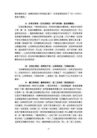 要依賴前前支。這樣的話就又有相違之處了。於是這裡就說到了「於一心多心，
是皆不應理」。


      9．非常非無常，亦非我無我；淨不淨苦樂，是故無顛倒。
       ．非常非無常，亦非我無我； 淨不淨苦樂，是故無顛倒。
  於是說實派就說：「無明是自性的，因為有四種自性顛倒執，佛經中也說到
了常、樂、淨、我這四種顛倒執，這些都是有自性的。佛也說這是存在的，所以
這是有自性的。」龍樹菩薩反駁說：若是在世間唯名共許的情況下，你把無常視
為常當然是顛倒執，你應該把無常視為無常，這才叫正量，才叫不顛倒。但如果
不是在世間唯名共許的情況下 你從境上去找 哪裡又是顛倒執 哪裡又是正量？
             ，      ，       、
很抱歉，兩者都不是！如同顛倒執沒有自性，不顛倒的正量也沒有自性；所以若
以勝義的角度、以有尋有找的角度去看的話，你把無常執為常、或把無常執為無
常，這些都是不存在的。所以說「非常非無常，亦非我無我；淨不淨苦樂，是故
無顛倒。」以自性的角度來講是沒有任何顛倒和正確的，因為在勝義的角度而言
都是不存在的，即沒有所謂的顛倒和不顛倒可言。既然沒有顛倒的自性，又何來
顛倒自性形成的無明呢。


      10．從倒生無明，倒無則不有；以無無明故，行無餘亦無。
        ．從倒生無明，倒無則不有；以無無明故，行無餘亦無。
                 則不有
  沒有顛倒執的自性就沒有無明的自性；沒有無明的自性，也就沒有自性的
行；沒有自性的行，就更沒有具自性的其他十支緣起了。所以這裡說到了「倒無
則不有，以無無明故，行無餘亦無。」這裡的「餘」是指除了行之外的其他十支
緣起。
      11．離行無無明，離無明無行；彼二互為因，是故無自性。
        ．離行無無明， 離無明無行； 彼二互為因，是故無自性。
  我們講到無明，無明可分兩種，一是因果無明，一是真實義愚。無論是哪種
無明，只要一聽到無明這兩個字，我們都會覺得是獨立的、與其他緣起支不同的。
它是第一支，是以獨立的感覺呈現出來的，但請仔細去尋找無明是否具有自相，
它是否不需要依賴其他？其實無明是因為有明來說的，如果沒有明，我們又如何
去遮擋這個明之後的無明呢？無明和明是互相依賴、互相觀待之後而存在的。同
樣的，由無明而生第二支行的時候，我們說到了無明是行的因，因為有將來會生
行的緣故，所以說無明是行的因，沒有了將來會生的行，第一支的無明又從何而
來呢？也就是說，沒有第二支，何來第一支的緣起？這是沒有的。而第一支的緣
起為什麼會成為後後支的因？是因為依賴著後後支的緣故，所以遠離行就沒有無
明，即「離行無無明」「離無明無行」
          。      ，沒有了第一支又如何來第二支呢？這也
是沒有的。以這種觀待的角度去看，一切十二支緣起都是互相依賴而有的，前後
支都是互相觀待而有的。所以，龍樹菩薩在此取名為「因」，即「彼二互為因」


                  35
 