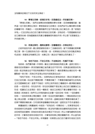 沒有關係的情況下又如何來生果呢？


     14．夢境生苦樂，彼境亦非有；如是緣起法，所依緣亦無。
       ．夢境生苦樂，彼境亦非有； 如是緣起法，所依緣亦無。
  「夢境生苦樂」。我們在做夢的時候會看到夢中苦樂，及苦樂種種因緣，雖
然這一切只是在夢的幻相中、夢是施設安立的情況，但我們卻可以看到夢中苦樂
的種種作用。同樣的，一切的萬物雖然它並不是從境上自己產生的，是「彼境亦
非有」，它並沒有以自己的力量來持有自己的性質，沒有自性，可是隨著唯名卻
安立著其他者。因為隨著唯名而產生種種善惡利害的作用，所以是「如是緣起法，
所依緣亦無」。


     15．若諸法無性，應無劣勝等；及種種差別，亦無從因生。
       ．若諸法無性，應無劣勝等；及種種差別，亦無從因生。
  之前所說的內容，最主要是破除別相十二支緣起自性。接下來要講的是無實
物之理。第十五頌說到他方的一個反駁，說：如果諸法沒有自己的性質(即無自
性)的話，那麼就沒有善惡之別、劣勝之別，諸法也不應該以因而產生了。


     16．有性不依他，不依云何有；不成無自性，性應不可滅。
       ．有性不依他，不依云何有； 不成無自性，性應不可滅。
  有時候，我們看同樣一件事物，會從正面和負面的角度去看。這表示是在一
個唯名的狀態當中，眾多因緣依賴之後而產生的不同作用。如果這些都是自性有
的話，就沒有辦法從不同的角度看到不同的事物了，應該是看到此境的任何一種
觀點都一致才對，因為它所呈現出來的內容就是如此的。
  「有性不依他，不依云何有」：如果有為法它是有自性的，是從它那邊形成
它自己的性質，如此就不需要改變、不需要依賴了。不需要依賴因緣而生的有為
法又怎麼會產生呢？這是不可能的！如同之前所說的三種緣起中，最深奧的緣起
的是，一切的存在、存在的作用、存在的性質都不是從境上自己的力量讓自己去
形成、或讓自己去呈現的，是在一種唯名、唯安立的情況下產生種種作用的。也
就是說，因為唯名，我們可以非常舒適地去安置一切的名相、性相，一切的總相、
別相，一切的因和果之間的關係。如果一切法的性質和關係，一開始就是從它的
境上無法改變、非常斷定它的性質、它的作用，這樣的話就不需要依賴他者了。
如果不需要依賴他者，又何須因果這種種的有為法呢？這是完全不符合道理的。
  佛護論師在《佛護論典》中說到：
                「若有自性，何需依他？」如果是有自性，
依他就根本沒有道理。如果不需要依他，就沒有所謂的依由總相而說的別相、依
由別相而說的總相。因為依他是在唯名的情況下存在的，所以才會有總相和別相
的作用、才會有性相和名相的作用、才會有因和果之間的種種作用。所以這句話
--「有性不依他，不依云何有」非常重要！如果是以自己的力量來形成自己的性


                   37
 