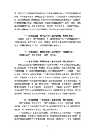 質，那麼自己的性質在形成的過程中就不需要依賴其他者。但是如果不需要依賴
因緣、不需要依賴他者，有為法怎麼可能形成呢？如果沒有緣起，又何來的無自
性？如果沒有緣起，就會有很多東西與我們肉眼所看到的事實相違背。因為很多
的事情都是觀待而有、依賴而有的，怎麼能否定緣起的存在，說它不存在？因為
緣起是真實存在的，這是無法否定的，所以是「不成無自性」「性應不可滅」
                           。      ，
這句話比較難懂，我也不知道如何解說。既然不知道，那麼也就不講了。


     17．自他性及滅，無中云何有；故自性他性，性無性皆倒。
       ．自他性及滅，無中云何有；故自性他性，性無性皆倒。
  這裡的「自他性」是生性的意思。生、滅等性是自性有，它怎麼會無自性？
「故自性他性」就是故生性，「性」是滅性。意思是如果你認同生性和滅性這個
想法，那屬於顛倒執。「皆倒」就是說都是屬於顛倒執。


     18．若諸法皆空，應無生無滅；以於性空中，何滅復何生。
       ．若諸法皆空，應無生無滅；  性空中，何滅復何生。
  「若諸法皆空，應無生無滅」，這是一句諍論。


     19．生滅非同時，無滅則無生；應常有生滅，無生則無滅。
       ．生滅非同時，無滅則無生； 應常有生滅，無生則無滅。
  針對上述的反駁，龍樹菩薩回答。
                「生滅非同時」
                      。如果從自性的角度去看生
滅在那裡的話，生與滅是毫不相關的。既然是有自性的，那就不需要依賴；如果
不需要依賴，生、滅兩之間就毫無關係，就不需要同時存在了。但實際上，有生
必有滅，既然是生，就必定是滅。我們講到有為法和無常的關係時，說它們是同
義的，即有為就一定是無常；反之，無常則一定是有為。有為法就是生的意思，
無常是滅的意思。既然這兩者是同義的，那麼是生必是滅，是滅也就必是生。但
從自性的角度來看，生、滅不是同時有的，不需要依賴、不需要觀待。這是與實
際情況相違的，所以是不存在的。
              「無滅則無生」
                    ，沒有滅，又何來生？如果在沒
有滅的情況下可以生，那要麼就是永遠的存在、要麼就是永遠的不存在。所以這
裡就說到「應常有生滅，無生則無滅」，即要麼永遠的無，要麼永遠的有。


     20．無生時無滅，不從自他生；是故生非有，無生則無滅。
       ．無生時無滅，不從自他生； 是故生非有，無生則無滅。
  「無生時無滅，不從自他生」「無生時無滅」
              。       ，沒有生，又何來滅？如同之
前所說，如果在沒有滅的情況下也可以生，那麼要不就是永遠的有，要不就是永
遠的無。所以是無滅也不會有生，無生也不會有滅。
  「不從自他生」，這是說生的究竟性。如果對唯名沒有感到滿足，一定要超
越唯名的範圍，去尋找出另外存在的性質。如果從它本身的境上所擁有的話，那
麼我們要找的這個存在性究竟在那裡？是以自生、還是他生？「自生」的意思是


                 38
 