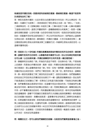 執著就是所謂的我執，那麼承認有很細微的意識、最細微的意識，難道不就是等
執著就是所謂的我執，那麼承認有很細微的意識、最細微的意識，
於承認有自性了嗎？
於承認有自性了嗎？
答：佛陀在經典中講到，心並非是在心的最究竟性中存在的，所以心無自性。同
樣的，也講到了光明無二，那時候說到了俱生原始之光明，說「俱生」「光明」
                              、
二者都無自性。在《密集金剛》中說到三集，三集中說到了心集，心集中就講到
了這個光明的空性，這是它所觀修物件。這種最細微的心和氣無二，就是一切輪
迴和涅槃的基礎。以空性來講，心的空性和瓶子的空性、或苗的空性都是沒有差
別的，但隨著所空的有法就有差別了。所以在所空的有法中，我們能依止這個俱
生原始光明，那是最好的，最殊勝的。所謂的大圓滿、大手印或者明空無二，最
主要就是由俱生原始光明和氣流無二的觀修方式，來緣俱生原始光明的空性，以
這樣來獲得成就。


問：您說到《七十空性論》所謂的真實真諦是指所看到的和所在的相同。請您解
  您說到《七十空性論》所謂的真實真諦是指所看到的和所在的相同。
釋，這種所見和所在的相同，以勝義角度來講是可以的，但以世俗諦的角度來講
  這種所見和所在的相同，以勝義角度來講是可以的，
也可以嗎？以世俗諦來講，所謂的真實是所在和所見是一樣的意思嗎？
也可以嗎？以世俗諦來講，所謂的真實是所在和所見是一樣的意思嗎？
答：勝義諦和世俗諦的「諦」所指的內涵並不相同。世俗諦中的「諦」不是指境
上的真諦，而是指心所看到的諦、真諦。經說，所謂世俗諦的意思就是心所見認
為它是真的，是以這種角度來說「諦」字的。但有一個問題，勝義諦的空性是依
空義的有法去說空空的。我們在了解空空時，第二個「空」是所依有法，這樣說
來，第一個空性就變成了第二個空性的世俗諦了。說到世俗諦時，我們意識看到
的和由自己所空的有法而看到的世俗諦又不一樣。這點是很難解說的，因此我們
只能透過自己的經驗去了解，如果自己沒有這方面的經驗，可能就沒有辦法體
會。我們會看到諸法是具有作用的，但這種作用並非是自性有，可是當我們去看
諸法有作用時，會與自性有的看法混淆在一起。而佛陀看諸法時，會看到諸法有
作用，卻不會看到諸法的自性，同時還能看到諸法的自性空。根本定和後得智無
我的這種證悟、這種不可思議的功德是我們凡夫很難去推測或解釋的，唯有透過
自己的經驗才能做到。具體地說就是，這要看你有沒有具足二諦異性的執著污
垢，如果這種污垢被淨除，那就有辦法做到這種根本定、後得智無我的境界。以
無上瑜伽部的教授來說，在還有所知障，但煩惱障已淨除時，這個具有俱生原始
之光明可以以自己的經驗來得到。米拉日巴和克珠洛桑嘉措他們可以以自己的經
驗來作決定，去做解說。尤其是克珠洛桑嘉措，他是格西，精通各大論典，他可
以作決定，但他卻沒有這麼做。


問：尊貴的法王，您可以跟我們講講您的經驗，也就是我們離開這個會場之後，
  尊貴的法王，您可以跟我們講講您的經驗，也就是我們離開這個會場之後，


                 40
 