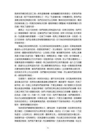 夠具有同樣的修法的工具—具有這種身軀，能夠繼續的修持菩提心。如果我們身
在畜生道，就不可能修持菩提心了。所以「先遮遣非福，中應遣除我」是我們必
須要去堅持的無謬的次第。我們的目的可以分兩類：暫時目的和究竟目的。暫時
目的稱為增上生，究竟目的稱為決定勝。龍樹菩薩的《寶鬘論》和提婆菩薩的《四
百論》等說了這個內容。
  總言之，在正行的時候，我們就要去思惟這些內涵。如果分段思惟，我們可
以一個星期專修一個內涵。但當我們在行善行的時候，按照《四百論》的次第來
說，先遮遣非福則更重要。一旦做了非福業，就馬上用懺悔來洗滌。也就是，在
正行的時候，我們必須要去思惟整個圓滿的內涵，在行為的時候是按照這個次第
來做修持的。
  無論正修的時間有多長，在正修快結束的時候要馬上去迴向。如果能夠做無
緣迴向--以空性迴向的話，那麼就更殊勝了。至少要做到：每天早上當我們醒來
的時候，儘量地修習我們的內心。以我個人來講，當我醒來的時候，我馬上就會
念誦《中論》的這句話：
          「瞿曇大聖主，憐憫說是法；悉斷一切見，我今稽首禮。」
之後我就準備讓自己今天所做的一切能夠利益一切有情，至少不要去傷害他人，
我覺得這是非常重要的一個緣起。再之後就是如同之前所講述般，進入正行的觀
修。透過內心去思考這些內容，至少會影響到我們的心，對這一世整個的思考模
式會有絕對的影響。當我們遇到困境，會容易生起嗔心，比如會想要去報仇等，
但因為今天早上內心的修習，我們醒來的時候做了準備，所以當我們遇到困境
時，絕對能帶來幫助。
  在星期六、星期日時，與其到外面去，還不如待在家裡，多花點時間來思惟
這些善法的內容。我想我也應該要這樣去開導你們：應該要早一點起床，而為了
能早起，前一天晚上也希望你們能夠早睡、不要去俱樂部，為什麼要花太多的時
間去做這些無意義、放逸的事情呢？我們現在無法真正的控制我們的身體，除非
已真正得到了很大證量的成就，我們才有辦法真正控制自己的身體。隨著每一天
的流逝，日復一日，月復一月，年復一年的，我們不應該放棄，我們應該堅持，
如此內心絕對能獲得改變。如果修法是一種流行，只是五分鐘的熱度，容易轉移
到其他的修持上。如果這樣東跳西跳，修持是絕對不可能有結果的，所以我們要
堅持、要無有間斷的來修持。
  有時候我們會覺得好像時間太久，會有沮喪、失望的感覺，但如果你的想法
是正確的，它就會給你的內心帶來更大的勇氣，就好比《入行論》中說：「乃至
有虛空，以及眾生住；願吾住世間，盡除眾生苦」。就是說直至虛空未盡之前，
我都要利益一切有情眾生。因為這種內心的勇氣、內心真正的信仰和把握，還有
無動搖的堅固，我們就不會失望，而且會覺得每一天都活得非常有意義。如此生


                 51
 