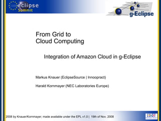 From Grid to
                        Cloud Computing

                              Integration of Amazon Cloud in g-Eclipse


                       Markus Knauer (EclipseSource | Innoopract)

                       Harald Kornmayer (NEC Laboratories Europe)




© 2008 by Knauer/Kornmayer; made available under the EPL v1.0 | 19th of Nov. 2008
 