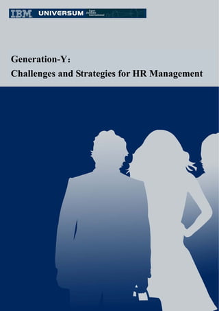 Generation-Y：
Challenges and Strategies for HR Management




         This white paper’s copyright is reserved by IBM, Universum and Egon Zehnder. Not for commercial use.

         IBM (International Business Machines)

         IBM, founded 1911 in the United States, is the world's largest company for information technology and business

    solutions as well as the permanent leader in the computer industry. IBM is also the leader of supercomputer UNIX servers

    (main delegates are Deep-Blue and Blue Gene).

         Universum (Universum Communications)

         Universum, founded 1988 in Sweden, is the leading employer branding consulting company. Each year, over

    300,000 people in 30 countries worldwide participate in their career preference and Ideal Employer Survey.

         Egon Zehnder International

         Egon Zehnder International, founded in 1964, is the largest managerial consulting partnership company in the world.

    Its main service is committed to exploring, assessing, and recruiting the most intelligent business leaders to give clients a

    greater advantage.
 
