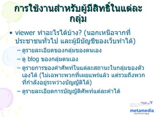 การใช้งานสำหรับผู้มีสิทธิ์ในแต่ละกลุ่ม viewer  ทำอะไรได้บ้าง ?  ( นอกเหนือจากที่ ประชาชนทั่วไป และผู้มีบัญชีของเว็บทำได้ ) ดูรายละเอียดของกลุ่มของตนเอง ดู  blog  ของกลุ่มตนเอง ดูรายการของคำศัพท์ในแต่ละสถานะในกลุ่มของตัวเองได้  ( ไม่เฉพาะพวกที่เผยแพร่แล้ว แต่รวมถึงพวกที่กำลังอยู่ระหว่างบัญญัติได้ ) ดูรายละเอียดการบัญญัติศัพท์แต่ละคำได้ 