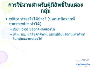 การใช้งานสำหรับผู้มีสิทธิ์ในแต่ละกลุ่ม editor  ทำอะไรได้บ้าง ?  ( นอกเหนือจากที่  commenter  ทำได้ ) เขียน  blog  ของกลุ่มตนเองได้ เพิ่ม ,  ลบ ,  แก้ไขคำศัพท์ ,  และเปลี่ยนสถานะคำศัพท์ในกลุ่มของตนเองได้ 