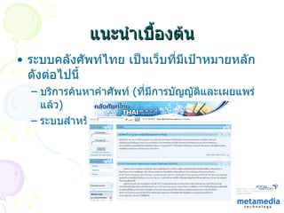 แนะนำเบื้องต้น ระบบคลังศัพท์ไทย เป็นเว็บที่มีเป้าหมายหลักดังต่อไปนี้ บริการค้นหาคำศัพท์  ( ที่มีการบัญญัติและเผยแพร่แล้ว ) ระบบสำหรับร่วมกันบัญญัติคำในหมวดต่างๆ 