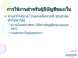 การใช้งานสำหรับผู้มีบัญชีของเว็บ ทำอะไรได้บ้าง ?  ( นอกเหนือจากที่ ประชาชนทั่วไปทำได้ ) ดาวน์โหลดคำศัพท์  ( ที่มีการบัญญัติและเผยแพร่แล้ว ) ร่วมสนทนาในห้องสนทนา 