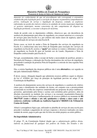 Ministério Público do Estado de Pernambuco
                   Promotoria de Justiça de Defesa da Cidadania da Capital
depoente ter conhecimento de que tal procedimento não corresponde à sistemática
estabelecida pela legislação para a execução de despesa orçamentária (empenhamento
prévio, realização do serviço e liquidação da despesa), contudo, as urgências
enfrentadas na gestão dos imóveis relativos às unidades de ensino municipais impeliam
os gestores municipais, mesmo conscientes do não cumprimento do disposto na
legislação pertinente, a executar a despesa de tal forma.

Ainda de acordo com os depoimentos colhidos, observa-se que, em decorrência da
ausência de planejamento para obras de engenharia, era comum autorizar-se a execução
de serviços para uma Escola A e, por critérios não muito claros de urgência, optar-se
pela realização de serviços em uma Escola B.

Nestes casos, ao invés de anular a Nota de Empenho dos serviços de engenharia na
Escola A e confeccionar uma nova Nota de Empenho para execução dos serviços de
engenharia na Escola B, ocorria a “opção” por realizar os (outros e diferentes) serviços
de engenharia na Escola B, para tal fazendo uso do Laudo, Orçamento e Nota de
Empenho confeccionados para Escola A.

Tal agir, assumidamente, tinha o escopo de burlar a necessidade de justificar, perante a
Secretaria de Finanças, a alteração das Escolas destinatárias dos serviços de engenharia,
procedendo à anulação da primeira Nota de Empenho e a emissão de uma segunda Nota
de Empenho.

Ora, a correta liquidação das despesas públicas não é uma alternativa a ser seguida ou
não pelo Administrador Público.

É dever, munus, obrigação daquele que administra recursos públicos seguir os ditames
da Lei nº 4320/64, por força do princípio da legalidade previsto no artigo 37 da
Constituição da República.

A ausência de planejamento acerca dos serviços de engenharia e a ausência de critérios
claros para o atendimento das unidades de ensino, em conjunto com a promiscuidade
escancarada na escolha das empresas (materializada nas propostas de preço inidôneas e
grosseiras, apresentadas pela firmas e aceitas sem cerimônia pelos gestores), além do
absoluto descontrole na medição dos serviços e na execução orçamentário-financeira
revelou-se terreno fértil para o malbaratamento de recursos públicos no montante de R$
186.575,07 (cento e oitenta e seis mil, quinhentos e setenta e cinco reais e sete
centavos), conforme verificado na Auditoria Especial nº 0602025-2 do Tribunal de
Contas do Estado.

Afinal é conseqüência lógica que, utilizando-se planilha de serviços de uma escola para
proceder à medição e pagamento de serviços (supostos e diversos) realizados em outra
unidade de ensino, paga-se pelo que não foi feito em nítido prejuízo ao erário público.

Da Improbidade Administrativa

O artigo 37, da Constituição Federal dispõe que a administração pública direta,
indireta ou fundacional de qualquer dos poderes da União, dos Estados e dos


   Rua 1º de Março nº 100 – Santo Antonio – Recife/PE – CEP: 50010-070 – Fone (81) 3419-7195
                                             10 de 14
 