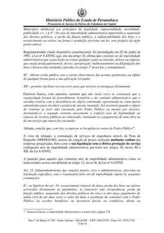 Ministério Público do Estado de Pernambuco
                      Promotoria de Justiça de Defesa da Cidadania da Capital
Municípios obedecerá aos princípios da legalidade, impessoalidade, moralidade,
publicidade e (...) § 4º - Os atos de improbidade administrativa importarão a suspensão
dos direitos políticos, a perda da função pública, a indisponibilidade dos bens e o
ressarcimento ao erário, na forma e gradação previstas em lei, sem prejuízo da ação
penal cabível.

Regulamentando citado dispositivo constitucional, foi promulgada em 02 de junho de
1992, a Lei nº 8.429/92, que, em seu artigo 10, afirma que constitui ato de improbidade
administrativa que causa lesão ao erário qualquer ação ou omissão, dolosa ou culposa,
que enseje perda patrimonial, desvio, apropriação, malbaratamento ou dilapidação dos
bens e haveres das entidades referidas no artigo 1º desta Lei, e notadamente:

XI – liberar verba pública sem a estrita observância das normas pertinentes ou influir
de qualquer forma para a sua aplicação irregular;

XII – permitir, facilitar ou concorrer para que terceiro se enriqueça ilicitamente.

Emerson Garcia, com maestria, sustenta que não raras vezes se constatará que a
regularidade formal do procedimento licitatório e do contrato administrativo que o
sucedeu rivaliza com a inexistência do objeto contratado, apresentado-se como meros
adminículos para encobrir a prática de um ato simulado. Tal ocorrerá quando o objeto
do contrato já tiver sido executado pelo Poder Público ou mesmo por terceiro,
destinando-se o segundo contrato unicamente a conferir ares de legitimidade ao
repasse de receitas públicas ao contratado, simulando-se o pagamento de uma obra ou
de um serviço que nunca foi executado.

Adiante, conclui que, com isto, a empresa se locupleta às custas do Poder Público18.

À vista do relatado, a contratação de serviços de engenharia através da Nota de
Empenho 2006NE01882, através de cotação de preços realizado mediante conluio das
empresas pesquisadas, bem como a sua liquidação sem a efetiva prestação do serviço
configuram atos de improbidade administrativa, previstos nos artigos 10, inciso XI e
XII, da Lei 8.429/92.

A punição para aqueles que cometem atos de improbidade administrativa como os
mencionados acima está definida no artigo 12, inciso II, da Lei nº 8.429/92:

Art. 12. Independentemente das sanções penais, civis e administrativas, previstas na
legislação específica, está o responsável pelo ato de improbidade sujeito às seguintes
cominações:

II - na hipótese do art. 10, ressarcimento integral do dano, perda dos bens ou valores
acrescidos ilicitamente ao patrimônio, se concorrer esta circunstância, perda da
função pública, suspensão dos direitos políticos de cinco a oito anos, pagamento de
multa civil de até duas vezes o valor do dano e proibição de contratar com o Poder
Público ou receber benefícios ou incentivos fiscais ou creditícios, direta ou

18
     Emerson Garcia, in Improbidade Administrativa, Lumem Juris, página 376


     Rua 1º de Março nº 100 – Santo Antonio – Recife/PE – CEP: 50010-070 – Fone (81) 3419-7195
                                               11 de 14
 