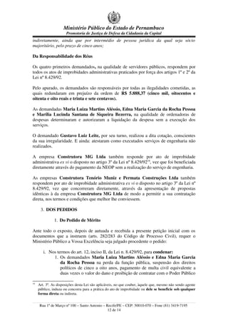 Ministério Público do Estado de Pernambuco
                      Promotoria de Justiça de Defesa da Cidadania da Capital
indiretamente, ainda que por intermédio de pessoa jurídica da qual seja sócio
majoritário, pelo prazo de cinco anos;

Da Responsabilidade dos Réus

Os quatro primeiros demandados, na qualidade de servidores públicos, respondem por
todos os atos de improbidades administrativas praticados por força dos artigos 1º e 2º da
Lei nº 8.429/92.

Pelo apurado, os demandados são responsáveis por todas as ilegalidades cometidas, as
quais redundaram em prejuízo da ordem de R$ 5.888,37 (cinco mil, oitocentos e
oitenta e oito reais e trinta e sete centavos).

As demandadas Maria Luiza Martins Aléssio, Edna Maria Garcia da Rocha Pessoa
e Marília Lucinda Santana de Siqueira Bezerra, na qualidade de ordenadoras de
despesas determinaram e autorizaram a liquidação da despesa sem a execução dos
serviços.

O demandado Gustavo Luiz Leite, por seu turno, realizou a dita cotação, conscientes
da sua irregularidade. E ainda: atestaram como executados serviços de engenharia não
realizados.

A empresa Construtora MG Ltda também responde por ato de improbidade
administrativa ex vi o disposto no artigo 3º da Lei nº 8.429/9219, vez que foi beneficiada
diretamente através do pagamento da NEOP sem a realização do serviço de engenharia.

As empresas Construtora Tenório Muniz e Permata Construções Ltda também
respondem por ato de improbidade administrativa ex vi o disposto no artigo 3º da Lei nº
8.429/92, vez que concorreram diretamente, através da apresentação de propostas
idênticas à da empresa Construtora MG Ltda de modo a permitir a sua contratação
direta, nos termos e condições que melhor lhe conviessem.

      3. DOS PEDIDOS

               1. Do Pedido de Mérito

Ante todo o exposto, depois de autuada e recebida a presente petição inicial com os
documentos que a instruem (arts. 282/283 do Código de Processo Civil), requer o
Ministério Público a Vossa Excelência seja julgado procedente o pedido:

        i. Nos termos do art. 12, inciso II, da Lei n. 8.429/92, para condenar:
             1. Os demandados Maria Luiza Martins Aléssio e Edna Maria Garcia
                 da Rocha Pessoa na perda da função pública, suspensão dos direitos
                 políticos de cinco a oito anos, pagamento de multa civil equivalente a
                 duas vezes o valor do dano e proibição de contratar com o Poder Público

19
     Art. 3º. As disposições desta Lei são aplicáveis, no que couber, àquele que, mesmo não sendo agente
     público, induza ou concorra para a prática do ato de improbidade ou dele se beneficie sob qualquer
     forma direta ou indireta.


     Rua 1º de Março nº 100 – Santo Antonio – Recife/PE – CEP: 50010-070 – Fone (81) 3419-7195
                                               12 de 14
 