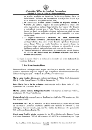 Ministério Público do Estado de Pernambuco
                   Promotoria de Justiça de Defesa da Cidadania da Capital
               ou receber benefícios ou incentivos fiscais ou creditícios, direta ou
               indiretamente, ainda que por intermédio de pessoa jurídica da qual seja
               sócio majoritário, pelo prazo de cinco anos;
            2. Os demandados Marília Lucinda Santana de Siqueira Bezerra e
               Gustavo Luiz Leite na suspensão dos direitos políticos de cinco a oito
               anos, pagamento de multa civil equivalente a duas vezes o valor do dano
               e proibição de contratar com o Poder Público ou receber benefícios ou
               incentivos fiscais ou creditícios, direta ou indiretamente, ainda que por
               intermédio de pessoa jurídica da qual seja sócio majoritário, pelo prazo
               de cinco anos;
            3. As empresas-demandadas Construtora MG Ltda, Construtora
               Tenório Muniz e Permata Construções Ltda, no pagamento de multa
               civil equivalente a duas vezes o valor do dano e proibição de contratar
               com o Poder Público ou receber benefícios ou incentivos fiscais ou
               creditícios, direta ou indiretamente, ainda que por intermédio de pessoa
               jurídica da qual seja sócio majoritário, pelo prazo de cinco anos;
            4. Todos os demandados, solidariamente, ao ressarcimento integral do dano
               no valor de R$ 5.888,37 (cinco mil, oitocentos e oitenta e oito reais e
               trinta e sete centavos).

     ii. Sejam os valores relativos às multas civis destinados aos cofres da Fazenda do
         Município do Recife

           2. Dos Requerimentos Finais

Como medida de ordem processual, requer a notificação e posterior citação para que,
querendo, apresentem respostas, no prazo legal, sob pena de presumirem-se verdadeiros
os fatos ora alegados (art. 17 da Lei n. 8.429/1992) dos demandados:

Maria Luiza Martins Aléssio, com endereço na Estrada de Aldeia, Km 6, Loteamento
Chã de Peroba, Granja Maturi, s/nº, Aldeia, Camaragibe, PE;

Edna Maria Garcia da Rocha Pessoa, com endereço na Rua Teles Júnior, nº 1558,
apartamento 201, Rosarinho, Recife;

Marília Lucinda Santana de Siqueira Bezerra, com endereço na Rua Casa Forte, 65,
apartamento 801, Casa Forte, Recife;

Gustavo Luiz Leite, com endereço na Rua Francisco da Cunha, 359, apartamento 504,
Boa Viagem, Recife;

Construtora MG Ltda, na pessoa do seu Sócio-Administrador Antonio Victor Meira
de Vasconcelos Guimarães, inscrito no CPF/MF sob o número 038.747.044-16, com
endereço na Rua das Creoulas, 322, sala 02, e na Rua das Creoulas, 101, apartamento
904, ambos nas Graças, Recife, PE;

Construtora Tenório Muniz, na pessoa do seu Sócio-Administrador Erasmo Pereira
dos Santos, inscrita no CPF/MF sob o número 052.137.004-38, com endereço na Praça


   Rua 1º de Março nº 100 – Santo Antonio – Recife/PE – CEP: 50010-070 – Fone (81) 3419-7195
                                             13 de 14
 