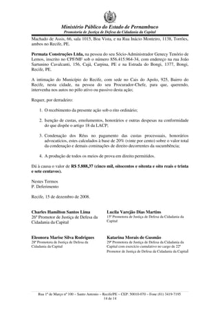 Ministério Público do Estado de Pernambuco
                     Promotoria de Justiça de Defesa da Cidadania da Capital
Machado de Assis, 66, sala 1015, Boa Vista, e na Rua Inácio Monteiro, 1138, Torrões,
ambos no Recife, PE.

Permata Construções Ltda, na pessoa do seu Sócio-Administrador Genecy Tenório de
Lemos, inscrito no CPF/MF sob o número 856.415.964-34, com endereço na rua João
Sartunino Cavalcanti, 156, Cajá, Carpina, PE e na Estrada do Bongi, 1377, Bongi,
Recife, PE.

A intimação do Município do Recife, com sede no Cais do Apolo, 925, Bairro do
Recife, nesta cidade, na pessoa do seu Procurador-Chefe, para que, querendo,
intervenha nos autos no pólo ativo ou passivo desta ação;

Requer, por derradeiro:

     1. O recebimento da presente ação sob o rito ordinário;

     2. Isenção de custas, emolumentos, honorários e outras despesas na conformidade
        do que dispõe o artigo 18 da LACP;

     3. Condenação dos Réus no pagamento das custas processuais, honorários
        advocatícios, estes calculados à base de 20% (vinte por cento) sobre o valor total
        da condenação e demais cominações de direito decorrentes da sucumbência;

     4. A produção de todos os meios de prova em direito permitidos.

Dá à causa o valor de R$ 5.888,37 (cinco mil, oitocentos e oitenta e oito reais e trinta
e sete centavos).

Nestes Termos
P. Deferimento

Recife, 15 de dezembro de 2008.


Charles Hamilton Santos Lima                  Lucila Varejão Dias Martins
26º Promotor de Justiça de Defesa da          15ª Promotora de Justiça de Defesa da Cidadania da
Cidadania da Capital                          Capital



Eleonora Marise Silva Rodrigues               Katarina Morais de Gusmão
28ª Promotora de Justiça de Defesa da         29ª Promotora de Justiça de Defesa da Cidadania da
Cidadania da Capital                          Capital com exercício cumulativo no cargo de 22º
                                              Promotor de Justiça de Defesa da Cidadania da Capital




    Rua 1º de Março nº 100 – Santo Antonio – Recife/PE – CEP: 50010-070 – Fone (81) 3419-7195
                                              14 de 14
 