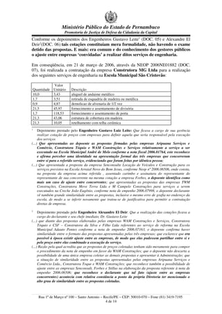Ministério Público do Estado de Pernambuco
                     Promotoria de Justiça de Defesa da Cidadania da Capital
Conforme os depoimentos dos Engenheiros Gustavo Leite1 (DOC. 05) e Alexandre El
Deir2(DOC. 06) tais cotações constituíam mera formalidade, não havendo o exame
detido das propostas. E mais: era comum e do conhecimento dos gestores públicos
o ajuste entre empresas ‘convidadas’ a realizar ditos serviços de engenharia.

Em conseqüência, em 21 de março de 2006, através da NEOP 2006NE01882 (DOC.
07), foi realizada a contratação da empresa Construtora MG Ltda para a realização
dos seguintes serviços de engenharia na Escola Municipal São Cristovão:

               Valor
Quantidade    Unitário    Descrição
10,0          3,43        aluguel de andaime metálico
1,7           3,51        retirada de esquadria de madeira ou metálica
0,9           4,87        demolicao de alvenaria de 1/2 vez
21,5          45,97       fornecimento e assentamento de divisória
1,7           118,53      fornecimento e assentamento de porta
21,3          43,06       estrutura de cobertura em madeira
21,3          10,05       retelhamento com telha cerâmica
1
     Depoimento prestado pelo Engenheiro Gustavo Luiz Leite: Que ficava a cargo de sua gerência
     realizar cotação de preços com empresas para definir aquela que seria responsável pela execução
     dos serviços
(...) Que apresentadas ao depoente as propostas firmadas pelas empresas Aripuana Serviços e
     Comércio, Construtora Tóquio e WAM Construções e Serviços relativamente a serviço a ser
     executado na Escola Municipal André de Melo conforme a nota fiscal 2006.01764, este reconhece
     e afirma perceber uma identidade na apresentação formal das três empresas que concorreram
     entre si para o referido serviço, evidenciando que foram feitas por idêntica pessoa;
(...) Que apresentada a proposta da empresa Senconsulte Locação de Veículos e Construção para os
     serviços previstos na Escola Arraial Novo do Bom Jesus, conforme Neop nº 2006.06506, onde consta,
     na proposta da empresa acima referida , assentado carimbo e assinatura do representante do
     representante de sua concorrente na mesma cotação a empresa Forbes, o depoente identifica como
     mais um caso de ajuste entre concorrentes; que apresentadas as propostas das empresas TWM
     Construções, Construtora Move Terra Ltda e M Campelo Construções para serviços a serem
     executados na Creche João Eugênio, conforme nota de empenho 2006.07998, o depoente declarante
     vê também grande similaridade entre as propostas, inclusive o mesmo erro de grafia no endereço da
     escola, de modo a se inferir novamente que tratou-se de justificativa para permitir a contratação
     diretas de empresa.
2
     Depoimento prestado pelo Engenheiro Alexandre El Deir: Que a realização das cotações ficava a
     cargo do declarante e seu chefe imediato, Dr. Gustavo Leite
(...) que diante das propostas elaboradas pelas empresas WAM Construções e Serviços, Construtora
     Tóquio e CSF – Construtora da Silva e Filho Ltda referentes ao serviço de reforma na Escola
     Municipal Adauto Pontes conforme a nota de empenho 2006.07163, o depoente confirma haver
     similaridade entre o formato das propostas apresentadas pelas três empresas; que esclarece que era
     possível à época existir ajuste entre as empresas, de modo que elas pudessem partilhar entre si e
     pelo preço entre elas combinado a execução do serviço.
(...) Razão pela qual acredita que as propostas de preços coletadas tenham sido meramente para compor
     o procedimento da nota de empenho em favor da WAM Construções; que o depoente não descarta a
     possibilidade de uma única empresa coletar as demais propostas e apresentar à Administração; que
     a situação de similaridade entre as propostas apresentadas pelas empresas Aripuana Serviços e
     Comércio Ltda., Construtora Toque e WAM Construções; que reconhece também a possibilidade de
     ajuste entre as empresas Senconsult, Forbes e Stillus na elaboração da proposta referente à nota de
     empenho 2006.06506; que reconhece o declarante que tal fato (ajuste entre as empresas
     concorrentes) acontecia com relativa constância a ponto da própria Diretoria ter mencionado o
     alto grau de similaridade entre as propostas coletadas.



    Rua 1º de Março nº 100 – Santo Antonio – Recife/PE – CEP: 50010-070 – Fone (81) 3419-7195
                                              4 de 14
 