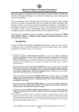 Ministério Público do Estado de Pernambuco
                     Promotoria de Justiça de Defesa da Cidadania da Capital
Relevante também a motivação de tais atos: Fugir ao controle interno exercido pela
Secretaria Municipal de Finanças5 ou contornar a realização de carta convite para tal
serviço de engenharia6 7.

Como conseqüência, restou o absoluto descontrole sobre o que, quanto, onde e quando
foi feito em termos de manutenção física das unidades de ensino municipais. Este
controle, se houve, por certo não constou da liquidação da despesa – resumindo-se a
declaração das empresas de que fizeram o serviço e, ainda, declaração dos engenheiros
no sentido de que o atesto originalmente dado nos documentos fiscais não são
verdadeiros e que os serviços teriam ocorrido em outra unidade de ensino.

Tais fatos são reconhecidos inclusive nos próprios depoimentos prestados por Maria
Luiza Martins Aléssio8 e Marília Lucinda Santana de Siqueira Bezerra9 perante
esta Promotoria de Justiça.

     2. DO DIREITO

O artigo 37, XXI, da Constituição da República, dispõe que as obras, serviços, compras
e alienações serão contratados mediante processo de licitação pública que assegure
igualdade de condições a todos os concorrentes.


5
    Depoimento prestado por Maria Luiza Martins Aléssio: que em razão disto houve a opção de se
    determinar a realização do serviço e não a anulação de empenho e elaboração de novo empenho
    para seu atendimento; que acrescenta que o tempo médio de empenhamento junto à Secretaria de
    Finanças é de aproximadamente 15 dias e, na hipótese de cancelamento, quando se faz necessário a
    apresentação de justificativa junto à Secretaria de Finanças este tempo tende a aumentar
    significativamente.
6
    Depoimento prestado pelo engenheiro Gustavo Luiz Leite: que acrescenta ainda o depoente que não
    foram emitidas notas fiscais e empenhos em relação a estas últimas unidades porque somando-se
    os serviços já executados em tais unidades com os serviços pagos mediante as notas de empenho
    acima referidas ultrapassariam o valor de R$ 15.000,00; que para assim proceder seria necessário
    carta convite e não seria possível a contratação direta.
7
    Depoimento prestado pelo engenheiro Alexandre El Deir: que o depoente afirma que as escolas
    onde os serviços foram efetivamente executados provavelmente já tinham atingido a cota de R$
    15.000,00 (quinze mil reais) relativos à contratação direta de obra e serviços de engenharia sem a
    necessidade de carta convite.
8
    Depoimento prestado por Maria Luiza Martins Aléssio: que a depoente não recorda se junto com a
    defesa do TCE consta cópia de ofício de diretores das unidades escolares referidas no Quadro 1
    solicitando reparos de engenharia nos respectivos prédios.
9
  Depoimento prestado por Marília Lucinda Santana de Siqueira: que a depoente não recorda se tais
  relatórios de engenharia foram anexados à Auditoria Especial do TC quando da apresentação da
  sua defesa (...)
Que em relação às medições relativas aos serviços elencados na Auditoria Especial do TC acima
  referida, a depoente esclarece que os controles provavelmente se davam de maneira interna do Setor
  de Engenharia, não acompanhando os documentos de liquidação de despesas; que não sabe informar
  como se dava exatamente o ajuste entre o valor constante nas notas de empenho e o valor do serviço
  efetivamente executado nas outras escolas.



    Rua 1º de Março nº 100 – Santo Antonio – Recife/PE – CEP: 50010-070 – Fone (81) 3419-7195
                                              7 de 14
 