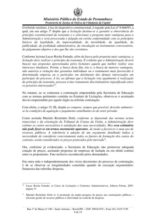 Ministério Público do Estado de Pernambuco
                     Promotoria de Justiça de Defesa da Cidadania da Capital
O referido instituto, à luz do dispositivo constitucional, é regrado pela Lei nº 8.666/93; a
qual, em seu artigo 3º dispõe que a licitação destina-se a garantir a observância do
princípio constitucional da isonomia e a selecionar a proposta mais vantajosa para a
Administração e será processada e julgada em estrita conformidade com os princípios
básicos da legalidade, da impessoalidade, da moralidade, da igualdade, da
publicidade, da probidade administrativa, da vinculação ao instrumento convocatório,
do julgamento objetivo e dos que lhe são correlatos.

Conforme leciona Lucas Rocha Furtado, além da busca pela proposta mais vantajosa, a
licitação deve realizar o princípio da isonomia. É evidente que a Administração deverá
buscar nas propostas apresentadas pelos licitantes aquela que melhor realize seus
interesses imediatos. Porém, a busca deste fim, isto é, a busca de maiores vantagens,
não autoriza a violação das garantias individuais ou o tratamento mais favorecido à
determinada empresa ou a particular em detrimento dos demais interessados em
participar do processo. A lei, ao afirmar que a licitação visa igualmente à realização
do princípio da isonomia, procura evitar tratamento discriminatório injustificado entre
os possíveis interessados10.

No entanto, ao se contrastar a contratação empreendida pela Secretaria de Educação
com as normas pertinentes contidas no Estatuto de Licitações, observa-se o acentuado
desvio empreendido por aquele órgão na referida contratação.

Com efeito, o artigo 15, III, dispõe as compras, sempre que possível, deverão submeter-
se às condições de aquisição e pagamento semelhantes às do setor privado.

Como assinala Marinês Restelatto Dotti, conforme se depreende das normas acima
transcritas e da orientação do Tribunal de Contas da União, a Administração deve
estimar os custos necessários à satisfação das suas necessidades. Mas essa estimativa
não pode fazer-se em termos meramente aparentes, de modo a favorecer o mau uso de
recursos públicos. A referência à adoção de um orçamento detalhado indica a
necessidade de considerar concretamente todos os fatores de formação dos custos do
contrato, assim considerados os preços praticados pelo mercado11.

Ora, conforme já evidenciado, a Secretaria de Educação não promoveu adequada
cotação de preços, aceitando propostas de empresas de fachada ou em nítido conluio
entre os proponentes. Fato inclusive reconhecido pelos demandados.

Em outra mão e independentemente dos vícios decorrentes do processo de contratação,
é de se observar as irregularidades cometidas quando da execução orçamentário-
financeira das referidas despesas.




10
     Lucas Rocha Furtado, in Curso de Licitações e Contratos Administrativos, Editora Fórum, 2007,
     página 31
11
     Marinês Restelatto Dotti in A promoção da ampla pesquisa de preços nas contratações públicas –
     eficiente gestão de recursos públicos e efetividade no controle de despesas



     Rua 1º de Março nº 100 – Santo Antonio – Recife/PE – CEP: 50010-070 – Fone (81) 3419-7195
                                               8 de 14
 