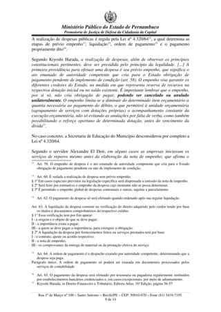 Ministério Público do Estado de Pernambuco
                      Promotoria de Justiça de Defesa da Cidadania da Capital
A realização de despesas públicas é regida pela Lei nº 4.320/6412, a qual determina as
etapas de prévio empenho13, liquidação14, ordem de pagamento15 e o pagamento
propriamente dito16.

Segundo Kiyoshi Harada, a realização de despesas, além de observar os princípios
constitucionais pertinentes, deve ser presidida pelo princípio da legalidade. [...] A
primeira providência para efetuar uma despesa é seu prévio empenho, que significa o
ato emanado de autoridade competente que cria para o Estado obrigação de
pagamento pendente de implemento de condição (art. 58). O empenho visa garantir os
diferentes credores do Estado, na medida em que representa reserva de recursos na
respectiva dotação inicial ou no saldo existente. É importante lembrar que o empenho,
por si só, não cria obrigação de pagar, podendo ser cancelado ou anulado
unilateralmente. O empenho limita-se a diminuir do determinado item orçamentário a
quantia necessária ao pagamento do débito, o que permitirá à unidade orçamentária
(agrupamento de serviços com dotações próprias) o acompanhamento constante da
execução orçamentária, não só evitando as anulações por falta de verba, como também
possibilitando o reforço oportuno de determinada dotação, antes do vencimento da
dívida17.

No caso concreto, a Secretaria de Educação do Município desconsiderou por completo a
Lei nº 4.320/64.

Segundo o servidor Alexandre El Deir, em alguns casos as empresas iniciavam os
serviços de reparos mesmo antes da elaboração da nota de empenho; que afirma o
12
     Art. 58. O empenho de despesa é o ato emanado de autoridade competente que cria para o Estado
     obrigação de pagamento pendente ou não de implemento de condição.
13
    Art. 60. É vedada a realização de despesa sem prévio empenho.
§ 1º Em casos especiais previstos na legislação específica será dispensada a emissão da nota de empenho.
§ 2º Será feito por estimativa o empenho da despesa cujo montante não se possa determinar.
§ 3º É permitido o empenho global de despesas contratuais e outras, sujeitas a parcelamento.
14
     Art. 62. O pagamento da despesa só será efetuado quando ordenado após sua regular liquidação.

Art. 63. A liquidação da despesa consiste na verificação do direito adquirido pelo credor tendo por base
     os títulos e documentos comprobatórios do respectivo crédito.
§ 1° Essa verificação tem por fim apurar:
I - a origem e o objeto do que se deve pagar;
II - a importância exata a pagar;
III - a quem se deve pagar a importância, para extinguir a obrigação.
§ 2º A liquidação da despesa por fornecimentos feitos ou serviços prestados terá por base:
I - o contrato, ajuste ou acordo respectivo;
II - a nota de empenho;
III - os comprovantes da entrega de material ou da prestação efetiva do serviço.
15
   Art. 64. A ordem de pagamento é o despacho exarado por autoridade competente, determinando que a
   despesa seja paga.
Parágrafo único. A ordem de pagamento só poderá ser exarada em documentos processados pelos
   serviços de contabilidade
16
     Art. 65. O pagamento da despesa será efetuado por tesouraria ou pagadoria regularmente instituídos
     por estabelecimentos bancários credenciados e, em casos excepcionais, por meio de adiantamento.
17
     Kiyoshi Harada, in Direito Financeiro e Tributário, Editora Atlas, 16ª Edição, página 56-57


     Rua 1º de Março nº 100 – Santo Antonio – Recife/PE – CEP: 50010-070 – Fone (81) 3419-7195
                                               9 de 14
 