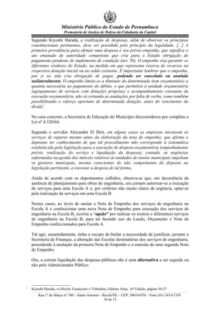 Ministério Público do Estado de Pernambuco
Promotoria de Justiça de Defesa da Cidadania da Capital
Segundo Kiyoshi Harada, a realização de despesas, além de observar os princípios
constitucionais pertinentes, deve ser presidida pelo princípio da legalidade. [...] A
primeira providência para efetuar uma despesa é seu prévio empenho, que significa o
ato emanado de autoridade competente que cria para o Estado obrigação de
pagamento pendente de implemento de condição (art. 58). O empenho visa garantir os
diferentes credores do Estado, na medida em que representa reserva de recursos na
respectiva dotação inicial ou no saldo existente. É importante lembrar que o empenho,
por si só, não cria obrigação de pagar, podendo ser cancelado ou anulado
unilateralmente. O empenho limita-se a diminuir do determinado item orçamentário a
quantia necessária ao pagamento do débito, o que permitirá à unidade orçamentária
(agrupamento de serviços com dotações próprias) o acompanhamento constante da
execução orçamentária, não só evitando as anulações por falta de verba, como também
possibilitando o reforço oportuno de determinada dotação, antes do vencimento da
dívida1
.
No caso concreto, a Secretaria de Educação do Município desconsiderou por completo a
Lei nº 4.320/64.
Segundo o servidor Alexandre El Deir, em alguns casos as empresas iniciavam os
serviços de reparos mesmo antes da elaboração da nota de empenho; que afirma o
depoente ter conhecimento de que tal procedimento não corresponde à sistemática
estabelecida pela legislação para a execução de despesa orçamentária (empenhamento
prévio, realização do serviço e liquidação da despesa), contudo, as urgências
enfrentadas na gestão dos imóveis relativos às unidades de ensino municipais impeliam
os gestores municipais, mesmo conscientes do não cumprimento do disposto na
legislação pertinente, a executar a despesa de tal forma.
Ainda de acordo com os depoimentos colhidos, observa-se que, em decorrência da
ausência de planejamento para obras de engenharia, era comum autorizar-se a execução
de serviços para uma Escola A e, por critérios não muito claros de urgência, optar-se
pela realização de serviços em uma Escola B.
Nestes casos, ao invés de anular a Nota de Empenho dos serviços de engenharia na
Escola A e confeccionar uma nova Nota de Empenho para execução dos serviços de
engenharia na Escola B, ocorria a “opção” por realizar os (outros e diferentes) serviços
de engenharia na Escola B, para tal fazendo uso do Laudo, Orçamento e Nota de
Empenho confeccionados para Escola A.
Tal agir, assumidamente, tinha o escopo de burlar a necessidade de justificar, perante a
Secretaria de Finanças, a alteração das Escolas destinatárias dos serviços de engenharia,
procedendo à anulação da primeira Nota de Empenho e a emissão de uma segunda Nota
de Empenho.
Ora, a correta liquidação das despesas públicas não é uma alternativa a ser seguida ou
não pelo Administrador Público.
1
Kiyoshi Harada, in Direito Financeiro e Tributário, Editora Atlas, 16ª Edição, página 56-57
Rua 1º de Março nº 100 – Santo Antonio – Recife/PE – CEP: 50010-070 – Fone (81) 3419-7195
10 de 15
 