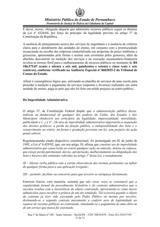 Ministério Público do Estado de Pernambuco
Promotoria de Justiça de Defesa da Cidadania da Capital
É dever, munus, obrigação daquele que administra recursos públicos seguir os ditames
da Lei nº 4320/64, por força do princípio da legalidade previsto no artigo 37 da
Constituição da República.
A ausência de planejamento acerca dos serviços de engenharia e a ausência de critérios
claros para o atendimento das unidades de ensino, em conjunto com a promiscuidade
escancarada na escolha das empresas (materializada nas propostas de preço inidôneas e
grosseiras, apresentadas pela firmas e aceitas sem cerimônia pelos gestores), além do
absoluto descontrole na medição dos serviços e na execução orçamentário-financeira
revelou-se terreno fértil para o malbaratamento de recursos públicos no montante de R$
186.575,07 (cento e oitenta e seis mil, quinhentos e setenta e cinco reais e sete
centavos), conforme verificado na Auditoria Especial nº 0602025-2 do Tribunal de
Contas do Estado.
Afinal é conseqüência lógica que, utilizando-se planilha de serviços de uma escola para
proceder à medição e pagamento de serviços (supostos e diversos) realizados em outra
unidade de ensino, paga-se pelo que não foi feito em nítido prejuízo ao erário público.
Da Improbidade Administrativa
O artigo 37, da Constituição Federal dispõe que a administração pública direta,
indireta ou fundacional de qualquer dos poderes da União, dos Estados e dos
Municípios obedecerá aos princípios da legalidade, impessoalidade, moralidade,
publicidade e (...) § 4º - Os atos de improbidade administrativa importarão a suspensão
dos direitos políticos, a perda da função pública, a indisponibilidade dos bens e o
ressarcimento ao erário, na forma e gradação previstas em lei, sem prejuízo da ação
penal cabível.
Regulamentando citado dispositivo constitucional, foi promulgada em 02 de junho de
1992, a Lei nº 8.429/92, que, em seu artigo 10, afirma que constitui ato de improbidade
administrativa que causa lesão ao erário qualquer ação ou omissão, dolosa ou culposa,
que enseje perda patrimonial, desvio, apropriação, malbaratamento ou dilapidação dos
bens e haveres das entidades referidas no artigo 1º desta Lei, e notadamente:
XI – liberar verba pública sem a estrita observância das normas pertinentes ou influir
de qualquer forma para a sua aplicação irregular;
XII – permitir, facilitar ou concorrer para que terceiro se enriqueça ilicitamente.
Emerson Garcia, com maestria, sustenta que não raras vezes se constatará que a
regularidade formal do procedimento licitatório e do contrato administrativo que o
sucedeu rivaliza com a inexistência do objeto contratado, apresentado-se como meros
adminículos para encobrir a prática de um ato simulado. Tal ocorrerá quando o objeto
do contrato já tiver sido executado pelo Poder Público ou mesmo por terceiro,
destinando-se o segundo contrato unicamente a conferir ares de legitimidade ao
repasse de receitas públicas ao contratado, simulando-se o pagamento de uma obra ou
de um serviço que nunca foi executado.
Rua 1º de Março nº 100 – Santo Antonio – Recife/PE – CEP: 50010-070 – Fone (81) 3419-7195
11 de 15
 