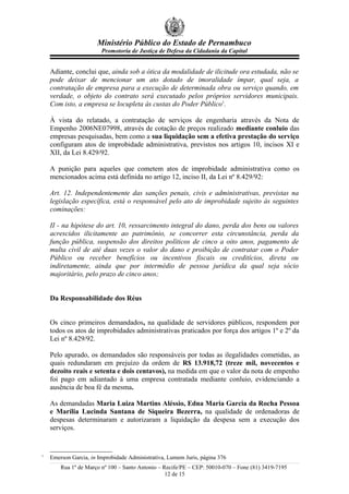 Ministério Público do Estado de Pernambuco
Promotoria de Justiça de Defesa da Cidadania da Capital
Adiante, conclui que, ainda sob a ótica da modalidade de ilicitude ora estudada, não se
pode deixar de mencionar um ato dotado de imoralidade ímpar, qual seja, a
contratação de empresa para a execução de determinada obra ou serviço quando, em
verdade, o objeto do contrato será executado pelos próprios servidores municipais.
Com isto, a empresa se locupleta às custas do Poder Público1
.
À vista do relatado, a contratação de serviços de engenharia através da Nota de
Empenho 2006NE07998, através de cotação de preços realizado mediante conluio das
empresas pesquisadas, bem como a sua liquidação sem a efetiva prestação do serviço
configuram atos de improbidade administrativa, previstos nos artigos 10, incisos XI e
XII, da Lei 8.429/92.
A punição para aqueles que cometem atos de improbidade administrativa como os
mencionados acima está definida no artigo 12, inciso II, da Lei nº 8.429/92:
Art. 12. Independentemente das sanções penais, civis e administrativas, previstas na
legislação específica, está o responsável pelo ato de improbidade sujeito às seguintes
cominações:
II - na hipótese do art. 10, ressarcimento integral do dano, perda dos bens ou valores
acrescidos ilicitamente ao patrimônio, se concorrer esta circunstância, perda da
função pública, suspensão dos direitos políticos de cinco a oito anos, pagamento de
multa civil de até duas vezes o valor do dano e proibição de contratar com o Poder
Público ou receber benefícios ou incentivos fiscais ou creditícios, direta ou
indiretamente, ainda que por intermédio de pessoa jurídica da qual seja sócio
majoritário, pelo prazo de cinco anos;
Da Responsabilidade dos Réus
Os cinco primeiros demandados, na qualidade de servidores públicos, respondem por
todos os atos de improbidades administrativas praticados por força dos artigos 1º e 2º da
Lei nº 8.429/92.
Pelo apurado, os demandados são responsáveis por todas as ilegalidades cometidas, as
quais redundaram em prejuízo da ordem de R$ 13.918,72 (treze mil, novecentos e
dezoito reais e setenta e dois centavos), na medida em que o valor da nota de empenho
foi pago em adiantado à uma empresa contratada mediante conluio, evidenciando a
ausência de boa fé da mesma.
As demandadas Maria Luiza Martins Aléssio, Edna Maria Garcia da Rocha Pessoa
e Marília Lucinda Santana de Siqueira Bezerra, na qualidade de ordenadoras de
despesas determinaram e autorizaram a liquidação da despesa sem a execução dos
serviços.
1
Emerson Garcia, in Improbidade Administrativa, Lumem Juris, página 376
Rua 1º de Março nº 100 – Santo Antonio – Recife/PE – CEP: 50010-070 – Fone (81) 3419-7195
12 de 15
 