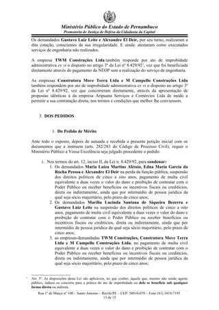 Ministério Público do Estado de Pernambuco
Promotoria de Justiça de Defesa da Cidadania da Capital
Os demandados Gustavo Luiz Leite e Alexandre El Deir, por seu turno, realizaram a
dita cotação, conscientes da sua irregularidade. E ainda: atestaram como executados
serviços de engenharia não realizados.
A empresa TWM Construções Ltda também responde por ato de improbidade
administrativa ex vi o disposto no artigo 3º da Lei nº 8.429/921
, vez que foi beneficiada
diretamente através do pagamento da NEOP sem a realização do serviço de engenharia.
As empresas Construtora Move Terra Ltda e M Campello Construções Ltda
também respondem por ato de improbidade administrativa ex vi o disposto no artigo 3º
da Lei nº 8.429/92, vez que concorreram diretamente, através da apresentação de
propostas idênticas à da empresa Aripuana Serviços e Comércios Ltda de modo a
permitir a sua contratação direta, nos termos e condições que melhor lhe conviessem.
3. DOS PEDIDOS
1. Do Pedido de Mérito
Ante todo o exposto, depois de autuada e recebida a presente petição inicial com os
documentos que a instruem (arts. 282/283 do Código de Processo Civil), requer o
Ministério Público a Vossa Excelência seja julgado procedente o pedido:
i. Nos termos do art. 12, inciso II, da Lei n. 8.429/92, para condenar:
1. Os demandados Maria Luiza Martins Aléssio, Edna Maria Garcia da
Rocha Pessoa e Alexandre El Deir na perda da função pública, suspensão
dos direitos políticos de cinco a oito anos, pagamento de multa civil
equivalente a duas vezes o valor do dano e proibição de contratar com o
Poder Público ou receber benefícios ou incentivos fiscais ou creditícios,
direta ou indiretamente, ainda que por intermédio de pessoa jurídica da
qual seja sócio majoritário, pelo prazo de cinco anos;
2. Os demandados Marília Lucinda Santana de Siqueira Bezerra e
Gustavo Luiz Leite na suspensão dos direitos políticos de cinco a oito
anos, pagamento de multa civil equivalente a duas vezes o valor do dano e
proibição de contratar com o Poder Público ou receber benefícios ou
incentivos fiscais ou creditícios, direta ou indiretamente, ainda que por
intermédio de pessoa jurídica da qual seja sócio majoritário, pelo prazo de
cinco anos;
3. as empresas-demandadas TWM Construções, Construtora Move Terra
Ltda e M Campello Construções Ltda, no pagamento de multa civil
equivalente a duas vezes o valor do dano e proibição de contratar com o
Poder Público ou receber benefícios ou incentivos fiscais ou creditícios,
direta ou indiretamente, ainda que por intermédio de pessoa jurídica da
qual seja sócio majoritário, pelo prazo de cinco anos;
1
Art. 3º. As disposições desta Lei são aplicáveis, no que couber, àquele que, mesmo não sendo agente
público, induza ou concorra para a prática do ato de improbidade ou dele se beneficie sob qualquer
forma direta ou indireta.
Rua 1º de Março nº 100 – Santo Antonio – Recife/PE – CEP: 50010-070 – Fone (81) 3419-7195
13 de 15
 