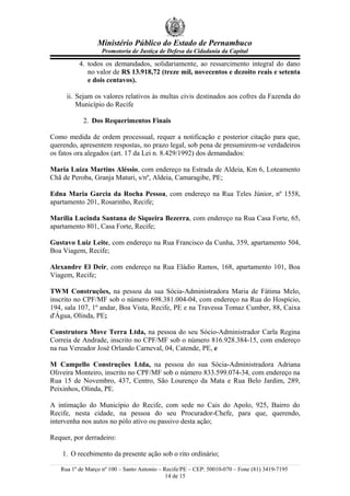 Ministério Público do Estado de Pernambuco
Promotoria de Justiça de Defesa da Cidadania da Capital
4. todos os demandados, solidariamente, ao ressarcimento integral do dano
no valor de R$ 13.918,72 (treze mil, novecentos e dezoito reais e setenta
e dois centavos).
ii. Sejam os valores relativos às multas civis destinados aos cofres da Fazenda do
Município do Recife
2. Dos Requerimentos Finais
Como medida de ordem processual, requer a notificação e posterior citação para que,
querendo, apresentem respostas, no prazo legal, sob pena de presumirem-se verdadeiros
os fatos ora alegados (art. 17 da Lei n. 8.429/1992) dos demandados:
Maria Luiza Martins Aléssio, com endereço na Estrada de Aldeia, Km 6, Loteamento
Chã de Peroba, Granja Maturi, s/nº, Aldeia, Camaragibe, PE;
Edna Maria Garcia da Rocha Pessoa, com endereço na Rua Teles Júnior, nº 1558,
apartamento 201, Rosarinho, Recife;
Marília Lucinda Santana de Siqueira Bezerra, com endereço na Rua Casa Forte, 65,
apartamento 801, Casa Forte, Recife;
Gustavo Luiz Leite, com endereço na Rua Francisco da Cunha, 359, apartamento 504,
Boa Viagem, Recife;
Alexandre El Deir, com endereço na Rua Eládio Ramos, 168, apartamento 101, Boa
Viagem, Recife;
TWM Construções, na pessoa da sua Sócia-Administradora Maria de Fátima Melo,
inscrito no CPF/MF sob o número 698.381.004-04, com endereço na Rua do Hospício,
194, sala 107, 1º andar, Boa Vista, Recife, PE e na Travessa Tomaz Cumber, 88, Caixa
d'Água, Olinda, PE;
Construtora Move Terra Ltda, na pessoa do seu Sócio-Administrador Carla Regina
Correia de Andrade, inscrito no CPF/MF sob o número 816.928.384-15, com endereço
na rua Vereador José Orlando Carneval, 04, Catende, PE, e
M Campello Construções Ltda, na pessoa do sua Sócia-Administradora Adriana
Oliveira Monteiro, inscrito no CPF/MF sob o número 833.599.074-34, com endereço na
Rua 15 de Novembro, 437, Centro, São Lourenço da Mata e Rua Belo Jardim, 289,
Peixinhos, Olinda, PE.
A intimação do Município do Recife, com sede no Cais do Apolo, 925, Bairro do
Recife, nesta cidade, na pessoa do seu Procurador-Chefe, para que, querendo,
intervenha nos autos no pólo ativo ou passivo desta ação;
Requer, por derradeiro:
1. O recebimento da presente ação sob o rito ordinário;
Rua 1º de Março nº 100 – Santo Antonio – Recife/PE – CEP: 50010-070 – Fone (81) 3419-7195
14 de 15
 