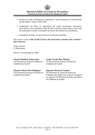 Ministério Público do Estado de Pernambuco
Promotoria de Justiça de Defesa da Cidadania da Capital
2. Isenção de custas, emolumentos, honorários e outras despesas na conformidade
do que dispõe o artigo 18 da LACP;
4. Condenação dos Réus no pagamento das custas processuais, honorários
advocatícios, estes calculados à base de 20% (vinte por cento) sobre o valor total
da condenação e demais cominações de direito decorrentes da sucumbência;
4. A produção de todos os meios de prova em direito permitidos.
Dá à causa o valor de R$ 13.918,72 (treze mil, novecentos e dezoito reais e setenta e
dois centavos).
Nestes Termos
P. Deferimento
Recife, 15 de dezembro de 2008.
Charles Hamilton Santos Lima
26º Promotor de Justiça de Defesa da
Cidadania da Capital
Lucila Varejão Dias Martins
15ª Promotora de Justiça de Defesa da
Cidadania da Capital
Eleonora Marise Silva Rodrigues
28ª Promotora de Justiça de Defesa da
Cidadania da Capital
Katarina Morais de Gusmão
29ª Promotora de Justiça de Defesa da
Cidadania da Capital com exercício cumulativo
no cargo de 22º Promotor de Justiça de Defesa
da Cidadania da Capital
Rua 1º de Março nº 100 – Santo Antonio – Recife/PE – CEP: 50010-070 – Fone (81) 3419-7195
15 de 15
 