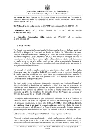 Ministério Público do Estado de Pernambuco
Promotoria de Justiça de Defesa da Cidadania da Capital
Alexandre El Deir, Gerente de Serviços e Obras de Engenharia da Secretaria de
Educação, Esporte e Lazer do Município do Recife, casado, inscrito no CPF/MF sob o
número 252.463.994-00;
TWM Construções Ltda, inscrita no CNPJ/MF sob o número 00.381.122/0001-75;
Construtora Move Terra Ltda, inscrita no CNPJ/MF sob o número
02.580.560/0001-98; e
M Campello Construções Ltda, nscrita no CNPJ/MF sob o número
01.965.168/0001-02
1. DOS FATOS
Em face de representação formulada pelo Sindicato dos Professores da Rede Municipal
do Recife - Simpere, a Promotoria de Justiça de Defesa da Cidadania – Defesa e
Proteção do Patrimônio Público e Promoção e Defesa do Direito Humano à Educação –
instaurou o Inquérito Civil Conjunto nº 04/2007 para apurar as condições em que se
encontravam a estrutura física (conservação e adequação) dos prédios onde funcionam
as escolas e creches da rede pública municipal de ensino; a superlotação das salas de
aula (m2 por aluno); o fornecimento e a qualidade da merenda oferecida aos alunos da
rede pública municipal de ensino.
Na instrução do citado procedimento, foram requisitadas à Secretaria de Educação,
Esportes e Lazer do Município do Recife informações sobre os processos de reforma
de escolas e creches municipais, bem como foram ouvidos os engenheiros Alexandre El
Deir e Gustavo Luiz Leite, além das gestoras Maria Luiza Martins Aléssio e Marília
Lucinda Santana de Siqueira Bezerra.
De igual modo, foram solicitados documentos constantes da Auditoria Especial nº
0602025-2 (Relatório Preliminar de Auditoria - DOC. 01), ora em tramitação no
Tribunal de Contas do Estado, a qual tem por objeto a contratação direta de empresas de
engenharia para serviços de reformas das escolas e creches municipais no exercício
financeiro de 2006. Tal solicitação foi atendida através do Processo de Destaque nº
0704182-2 (Decisão TC nº 1402/07- DOC. 02).
Do conjunto probatório verifica-se que, no exercício financeiro de 2006, a Secretaria de
Educação emitiu 239 Notas de Empenho em favor de 92 empresas para a reforma de
195 unidades educacionais, no valor total de R$ 2.010.921,14 (dois milhões, dez mil,
novecentos e vinte e um reais e catorze centavos), conforme relação de notas de
empenho emitidas no referido exercício financeiro para contratação direta de serviços e
obras de engenharia com fundamento no art. 24, inciso I, da Lei nº 8.666/93 (DOC. 03).
O Relatório da Auditoria Especial nº 0602025-2 tem a seguinte conclusão:
Diante da existência das irregularidades relatadas ao longo deste relatório e tendo em
vista o que dispõe o art. 7º da Lei 8.429/92 (Lei de Improbidade Administrativa), os
autos deste processo deverão ser encaminhados ao Ministério Público. Além disso, as
Rua 1º de Março nº 100 – Santo Antonio – Recife/PE – CEP: 50010-070 – Fone (81) 3419-7195
2 de 15
 