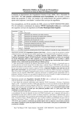Ministério Público do Estado de Pernambuco
Promotoria de Justiça de Defesa da Cidadania da Capital
Conforme os depoimentos dos Engenheiros Gustavo Leite1
(DOC. 05) e Alexandre El
Deir2
(DOC. 06), tais cotações constituíam mera formalidade, não havendo o exame
detido das propostas. E mais: era comum e do conhecimento dos gestores públicos o
ajuste entre empresas ‘convidadas’ a realizar ditos serviços de engenharia.
Em conseqüência, em 04 de setembro de 2006, através da NEOP 2006NE07998 (DOC.
07), foi realizada a contratação da empresa TWM Construções Ltda para a realização
dos seguintes serviços de engenharia na Creche Municipal João Eugênio:
Quantidad
e
Valor
Unitário Descrição
29,2 3,40 demolicao de cobertura com telha ceramica
29,2 8,73 demolicao de estrutura de madeira para cobertura
8,1 2,70 demolicao de piso de alta resistencia
24,4 5,33 demolicao de alvenaria de 1/2 vez
12,3 20,65 remocao de metralha em caminhao carroceria dmt 6km
8,7 9,59 escavacao manual em terra ate 1,50 m
0,1 220,33 concreto nao estrutural para lastros
0,3 843,27
concreto armado pronto fck 20 mpa condicao b lancado em fundacoes e
adensado
0,1 1.185,4 concreto armado pronto fck 20 mpa condicao b lancado em viga e adensamento
1
Depoimento prestado pelo Engenheiro Gustavo Luiz Leite: ... ficava a cargo de sua gerência realizar
cotação de preços com empresas para definir aquela que seria responsável pela execução dos serviços;
(...) Que apresentadas ao depoente as propostas firmadas pelas empresas Aripuana Serviços e
Comércio, Construtora Tóquio e WAM Construções e Serviços relativamente a serviço a ser executado
na Escola Municipal André de Melo conforme a nota fiscal 2006.01764, este reconhece e afirma
perceber uma identidade na apresentação formal das três empresas que concorreram entre si para o
referido serviço, evidenciando que foram feitas por idêntica pessoa;
(...) Que apresentada a proposta da empresa Senconsulte Locação de Veículos e Construção para os
serviços previstos na Escola Arraial Novo do Bom Jesus, conforme Neop nº 2006.06506, onde consta, na
proposta da empresa acima referida , assentado carimbo e assinatura do representante do representante
de sua concorrente na mesma cotação a empresa Forbes, o depoente identifica como mais um caso de
ajuste entre concorrentes; que apresentadas as propostas das empresas TWM Construções, Construtora
Move Terra Ltda e M Campelo Construções para serviços a serem executados na Creche João Eugênio,
conforme nota de empenho 2006.07998, o depoente declarante vê também grande similaridade entre as
propostas, inclusive o mesmo erro de grafia no endereço da escola, de modo a se inferir novamente que
tratou-se de justificativa para permitir a contratação diretas de empresa.
2
Depoimento prestado pelo Engenheiro Alexandre El Deir: Que a realização das cotações ficava a
cargo do declarante e seu chefe imediato, Dr. Gustavo Leite
(...) que diante das propostas elaboradas pelas empresas WAM Construções e Serviços, Construtora
Tóquio e CSF – Construtora da Silva e Filho Ltda referentes ao serviço de reforma na Escola Municipal
Adauto Pontes conforme a nota de empenho 2006.07163, o depoente confirma haver similaridade entre o
formato das propostas apresentadas pelas três empresas; que esclarece que era possível à época existir
ajuste entre as empresas, de modo que elas pudessem partilhar entre si e pelo preço entre elas
combinado a execução do serviço.
(...) Razão pela qual acredita que as propostas de preços coletadas tenham sido meramente para compor
o procedimento da nota de empenho em favor da WAM Construções; que o depoente não descarta a
possibilidade de uma única empresa coletar as demais propostas e apresentar à Administração; que a
situação de similaridade entre as propostas apresentadas pelas empresas Aripuana Serviços e Comércio
Ltda., Construtora Toque e WAM Construções; que reconhece também a possibilidade de ajuste entre as
empresas Senconsult, Forbes e Stillus na elaboração da proposta referente à nota de empenho
2006.06506; que reconhece o declarante que tal fato (ajuste entre as empresas concorrentes) acontecia
com relativa constância a ponto da própria Diretoria ter mencionado o alto grau de similaridade entre
as propostas coletadas.
Rua 1º de Março nº 100 – Santo Antonio – Recife/PE – CEP: 50010-070 – Fone (81) 3419-7195
4 de 15
 