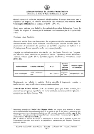 Ministério Público do Estado de Pernambuco
Promotoria de Justiça de Defesa da Cidadania da Capital
Ou seja: quando da visita dos auditores à referida unidade de ensino (três meses após a
liquidação da despesa), os serviços não haviam sido concluídos pela empresa TWM
Construções Ltda (Termo de Inspeção nº 20/06 - DOC. 08).
Outro ponto indicado pelo Relatório da Auditoria Especial do Tribunal de Contas do
Estado diz respeito à contratação de empresas sem comprovação de Regularidade
Fiscal.
Consta do citado Relatório:
Durante a análise da prestação de contas das despesas realizadas com as reformas dos
estabelecimentos objeto dessa auditoria, constatou-se que estavam ausentes entre os
documentos de liquidação das despesas as Certidões Negativas de Débitos e os
Certificados de Regularidade Fiscal das empresas contratadas.
A equipe de auditoria verificou, através dos sites da Receita Federal e da Dataprev,
que a maioria destas empresas não possuía a Certidão Conjunta de Débitos Relativos a
Tributos Federais (DOC. 09) e a Certidão Negativa de Débito da Previdência Social
(DOC. 10):
Estabelecimento Empresa contratada CNPJ
Certidão
Conjunta
(Receita
Federal)
Certidão Negativa
(Previdência)
Creche João Eugênio
TWM Construções
Ltda.
3811220001-75
não possui
(fls. 294)
não possui (fls. 295)
Notadamente em relação à medição fictícia ocorrida é importante ressaltar o
conhecimento e a aprovação das mesmas pelas demandadas.
Maria Luiza Martins Aléssio1
(DOC. 11) afirmou que o que de fato ocorreu foi a
execução de serviços de engenharia em outras unidades escolares conforme Quadro 1
constante da sua defesa junto ao TCE.
1
Depoimento prestado por Maria Luiza Martins Aléssio: que reintera neste momento os termos
apresentados na defesa apresentada junto ao TCE, no sentido de que de fato embora constasse na nota
de empenho como se o serviço de engenharia tivesse sido executado nas escolas referidas, o que de fato
ocorreu foi a execução de serviços de engenharia em outras unidades escolares conforme Quadro 1
constante da sua defesa junto ao TCE (...)
Que a tomada de decisão em relação à substituição de escolas era da depoente a partir dos
levantamentos realizados pela gerência de engenharia e encaminhada pela Diretoria Financeira,
professora Marília.
Rua 1º de Março nº 100 – Santo Antonio – Recife/PE – CEP: 50010-070 – Fone (81) 3419-7195
6 de 15
 