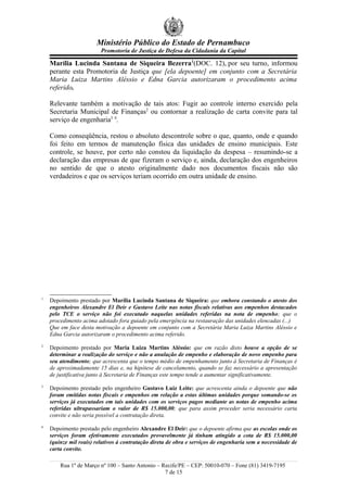 Ministério Público do Estado de Pernambuco
Promotoria de Justiça de Defesa da Cidadania da Capital
Marília Lucinda Santana de Siqueira Bezerra1
(DOC. 12), por seu turno, informou
perante esta Promotoria de Justiça que [ela depoente] em conjunto com a Secretária
Maria Luiza Martins Aléssio e Edna Garcia autorizaram o procedimento acima
referido.
Relevante também a motivação de tais atos: Fugir ao controle interno exercido pela
Secretaria Municipal de Finanças2
ou contornar a realização de carta convite para tal
serviço de engenharia3 4
.
Como conseqüência, restou o absoluto descontrole sobre o que, quanto, onde e quando
foi feito em termos de manutenção física das unidades de ensino municipais. Este
controle, se houve, por certo não constou da liquidação da despesa – resumindo-se a
declaração das empresas de que fizeram o serviço e, ainda, declaração dos engenheiros
no sentido de que o atesto originalmente dado nos documentos fiscais não são
verdadeiros e que os serviços teriam ocorrido em outra unidade de ensino.
1
Depoimento prestado por Marília Lucinda Santana de Siqueira: que embora constando o atesto dos
engenheiros Alexandre El Deir e Gustavo Leite nas notas fiscais relativas aos empenhos destacados
pelo TCE o serviço não foi executado naquelas unidades referidas na nota de empenho; que o
procedimento acima adotado fora guiado pela emergência na restauração das unidades elencadas (...)
Que em face desta motivação a depoente em conjunto com a Secretária Maria Luiza Martins Aléssio e
Edna Garcia autorizaram o procedimento acima referido.
2
Depoimento prestado por Maria Luiza Martins Aléssio: que em razão disto houve a opção de se
determinar a realização do serviço e não a anulação de empenho e elaboração de novo empenho para
seu atendimento; que acrescenta que o tempo médio de empenhamento junto à Secretaria de Finanças é
de aproximadamente 15 dias e, na hipótese de cancelamento, quando se faz necessário a apresentação
de justificativa junto à Secretaria de Finanças este tempo tende a aumentar significativamente.
3
Depoimento prestado pelo engenheiro Gustavo Luiz Leite: que acrescenta ainda o depoente que não
foram emitidas notas fiscais e empenhos em relação a estas últimas unidades porque somando-se os
serviços já executados em tais unidades com os serviços pagos mediante as notas de empenho acima
referidas ultrapassariam o valor de R$ 15.000,00; que para assim proceder seria necessário carta
convite e não seria possível a contratação direta.
4
Depoimento prestado pelo engenheiro Alexandre El Deir: que o depoente afirma que as escolas onde os
serviços foram efetivamente executados provavelmente já tinham atingido a cota de R$ 15.000,00
(quinze mil reais) relativos à contratação direta de obra e serviços de engenharia sem a necessidade de
carta convite.
Rua 1º de Março nº 100 – Santo Antonio – Recife/PE – CEP: 50010-070 – Fone (81) 3419-7195
7 de 15
 