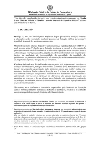 Ministério Público do Estado de Pernambuco
Promotoria de Justiça de Defesa da Cidadania da Capital
Tais fatos são reconhecidos inclusive nos próprios depoimentos prestados por Maria
Luiza Martins Aléssio1
e Marília Lucinda Santana de Siqueira Bezerra2
perante
esta Promotoria de Justiça.
2. DO DIREITO
O artigo 37, XXI, da Constituição da República, dispõe que as obras, serviços, compras
e alienações serão contratados mediante processo de licitação pública que assegure
igualdade de condições a todos os concorrentes.
O referido instituto, à luz do dispositivo constitucional, é regrado pela Lei nº 8.666/93; a
qual, em seu artigo 3º dispõe que a licitação destina-se a garantir a observância do
princípio constitucional da isonomia e a selecionar a proposta mais vantajosa para a
Administração e será processada e julgada em estrita conformidade com os princípios
básicos da legalidade, da impessoalidade, da moralidade, da igualdade, da
publicidade, da probidade administrativa, da vinculação ao instrumento convocatório,
do julgamento objetivo e dos que lhe são correlatos.
Conforme leciona Lucas Rocha Furtado, além da busca pela proposta mais vantajosa, a
licitação deve realizar o princípio da isonomia. É evidente que a Administração deverá
buscar nas propostas apresentadas pelos licitantes aquela que melhor realize seus
interesses imediatos. Porém, a busca deste fim, isto é, a busca de maiores vantagens,
não autoriza a violação das garantias individuais ou o tratamento mais favorecido à
determinada empresa ou a particular em detrimento dos demais interessados em
participar do processo. A lei, ao afirmar que a licitação visa igualmente à realização
do princípio da isonomia, procura evitar tratamento discriminatório injustificado entre
os possíveis interessados3
.
No entanto, ao se confrontar a contratação empreendida pela Secretaria de Educação
com as normas pertinentes contidas no Estatuto de Licitações, observa-se o acentuado
desvio empreendido por aquele órgão na referida contratação.
1
Depoimento prestado por Maria Luiza Martins Aléssio: que a depoente não recorda se junto com a
defesa do TCE consta cópia de ofício de diretores das unidades escolares referidas no Quadro 1
solicitando reparos de engenharia nos respectivos prédios.
2
Depoimento prestado por Marília Lucinda Santana de Siqueira: que a depoente não recorda se tais
relatórios de engenharia foram anexados à Auditoria Especial do TC quando da apresentação da sua
defesa (...)
Que em relação às medições relativas aos serviços elencados na Auditoria Especial do TC acima
referida, a depoente esclarece que os controles provavelmente se davam de maneira interna do Setor de
Engenharia, não acompanhando os documentos de liquidação de despesas; que não sabe informar como
se dava exatamente o ajuste entre o valor constante nas notas de empenho e o valor do serviço
efetivamente executado nas outras escolas.
3
Lucas Rocha Furtado, in Curso de Licitações e Contratos Administrativos, Editora Fórum, 2007, página
31
Rua 1º de Março nº 100 – Santo Antonio – Recife/PE – CEP: 50010-070 – Fone (81) 3419-7195
8 de 15
 